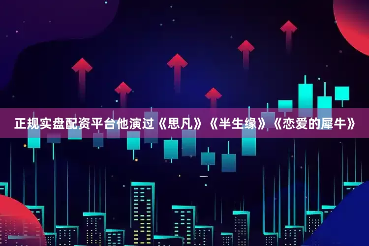 正规实盘配资平台他演过《思凡》《半生缘》《恋爱的犀牛》