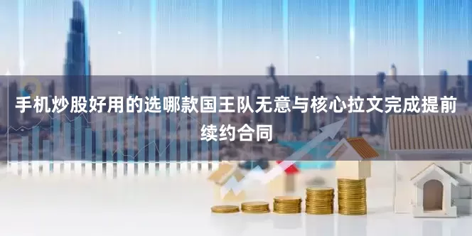 手机炒股好用的选哪款国王队无意与核心拉文完成提前续约合同