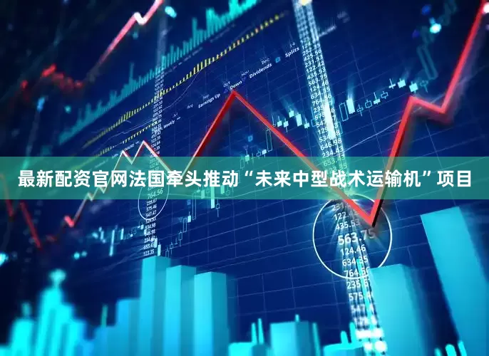 最新配资官网法国牵头推动“未来中型战术运输机”项目