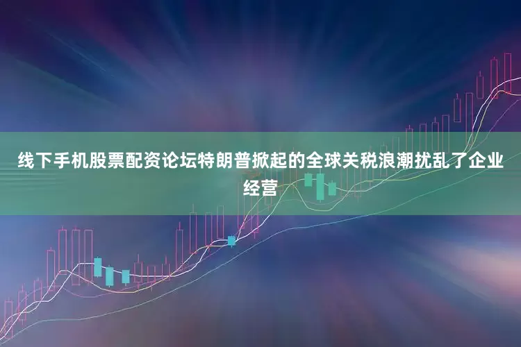 线下手机股票配资论坛特朗普掀起的全球关税浪潮扰乱了企业经营