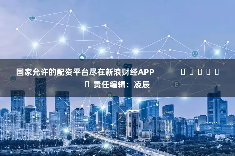 国家允许的配资平台尽在新浪财经APP            						责任编辑：凌辰