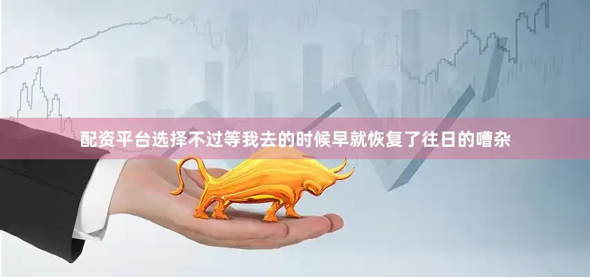 配资平台选择不过等我去的时候早就恢复了往日的嘈杂